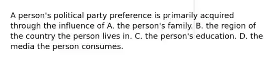 A person's political party preference is primarily acquired through the influence of A. the person's family. B. the region of the country the person lives in. C. the person's education. D. the media the person consumes.