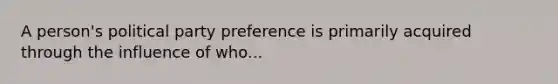 A person's political party preference is primarily acquired through the influence of who...