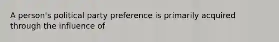 A person's political party preference is primarily acquired through the influence of