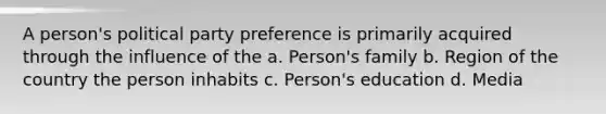 A person's political party preference is primarily acquired through the influence of the a. Person's family b. Region of the country the person inhabits c. Person's education d. Media