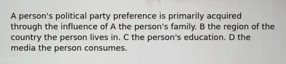 A person's political party preference is primarily acquired through the influence of A the person's family. B the region of the country the person lives in. C the person's education. D the media the person consumes.