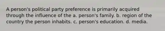 A person's political party preference is primarily acquired through the influence of the a. person's family. b. region of the country the person inhabits. c. person's education. d. media.