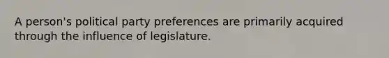 A person's political party preferences are primarily acquired through the influence of legislature.