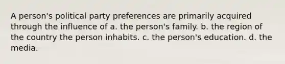 A person's political party preferences are primarily acquired through the influence of a. the person's family. b. the region of the country the person inhabits. c. the person's education. d. the media.