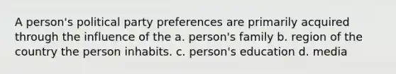 A person's political party preferences are primarily acquired through the influence of the a. person's family b. region of the country the person inhabits. c. person's education d. media