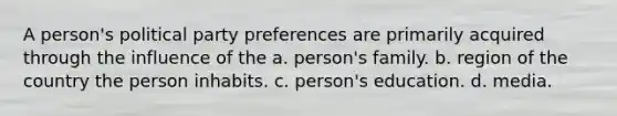 A person's political party preferences are primarily acquired through the influence of the a. person's family. b. region of the country the person inhabits. c. person's education. d. media.