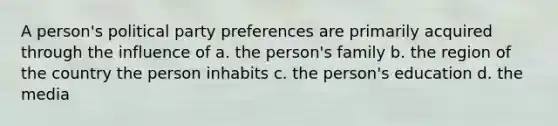 A person's political party preferences are primarily acquired through the influence of a. the person's family b. the region of the country the person inhabits c. the person's education d. the media