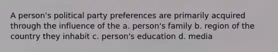 A person's political party preferences are primarily acquired through the influence of the a. person's family b. region of the country they inhabit c. person's education d. media