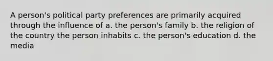 A person's political party preferences are primarily acquired through the influence of a. the person's family b. the religion of the country the person inhabits c. the person's education d. the media