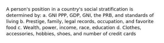 A person's position in a country's social stratification is determined by: a. GNI PPP, GDP, GNI, the PRB, and standards of living b. Prestige, family, legal records, occupation, and favorite food c. Wealth, power, income, race, education d. Clothes, accessories, hobbies, shoes, and number of credit cards