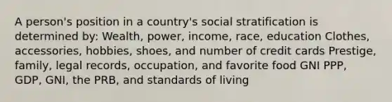 A person's position in a country's social stratification is determined by: Wealth, power, income, race, education Clothes, accessories, hobbies, shoes, and number of credit cards Prestige, family, legal records, occupation, and favorite food GNI PPP, GDP, GNI, the PRB, and standards of living