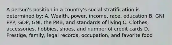 A person's position in a country's social stratification is determined by: A. Wealth, power, income, race, education B. GNI PPP, GDP, GNI, the PRB, and standards of living C. Clothes, accessories, hobbies, shoes, and number of credit cards D. Prestige, family, legal records, occupation, and favorite food