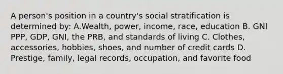 A person's position in a country's social stratification is determined by: A.Wealth, power, income, race, education B. GNI PPP, GDP, GNI, the PRB, and standards of living C. Clothes, accessories, hobbies, shoes, and number of credit cards D. Prestige, family, legal records, occupation, and favorite food