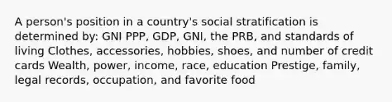 A person's position in a country's social stratification is determined by: GNI PPP, GDP, GNI, the PRB, and standards of living Clothes, accessories, hobbies, shoes, and number of credit cards Wealth, power, income, race, education Prestige, family, legal records, occupation, and favorite food