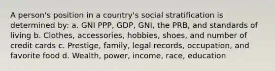 A person's position in a country's social stratification is determined by: a. GNI PPP, GDP, GNI, the PRB, and standards of living b. Clothes, accessories, hobbies, shoes, and number of credit cards c. Prestige, family, legal records, occupation, and favorite food d. Wealth, power, income, race, education