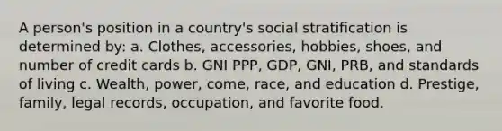 A person's position in a country's social stratification is determined by: a. Clothes, accessories, hobbies, shoes, and number of credit cards b. GNI PPP, GDP, GNI, PRB, and standards of living c. Wealth, power, come, race, and education d. Prestige, family, legal records, occupation, and favorite food.