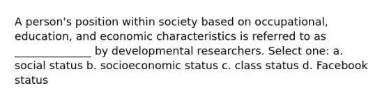 A person's position within society based on occupational, education, and economic characteristics is referred to as ______________ by developmental researchers. Select one: a. social status b. socioeconomic status c. class status d. Facebook status