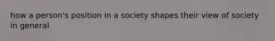 how a person's position in a society shapes their view of society in general