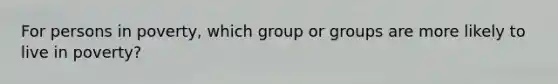For persons in poverty, which group or groups are more likely to live in poverty?