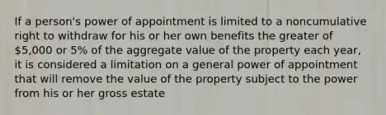 If a person's power of appointment is limited to a noncumulative right to withdraw for his or her own benefits the greater of 5,000 or 5% of the aggregate value of the property each year, it is considered a limitation on a general power of appointment that will remove the value of the property subject to the power from his or her gross estate