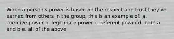 When a person's power is based on the respect and trust they've earned from others in the group, this is an example of: a. coercive power b. legitimate power c. referent power d. both a and b e. all of the above