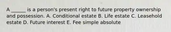 A ______ is a person's present right to future property ownership and possession. A. Conditional estate B. Life estate C. Leasehold estate D. Future interest E. Fee simple absolute