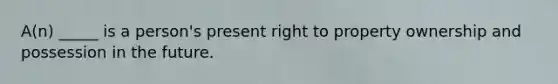 A(n) _____ is a person's present right to property ownership and possession in the future.