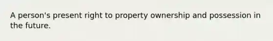 A person's present right to property ownership and possession in the future.