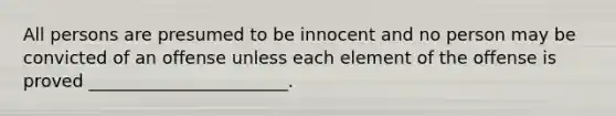 All persons are presumed to be innocent and no person may be convicted of an offense unless each element of the offense is proved _______________________.