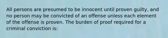 All persons are presumed to be innocent until proven guilty, and no person may be convicted of an offense unless each element of the offense is proven. The burden of proof required for a criminal conviction is: