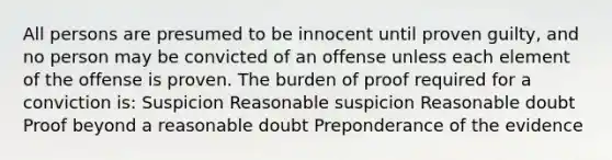 All persons are presumed to be innocent until proven guilty, and no person may be convicted of an offense unless each element of the offense is proven. The burden of proof required for a conviction is: Suspicion Reasonable suspicion Reasonable doubt Proof beyond a reasonable doubt Preponderance of the evidence