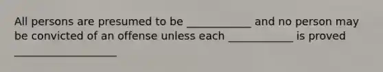 All persons are presumed to be ____________ and no person may be convicted of an offense unless each ____________ is proved ___________________