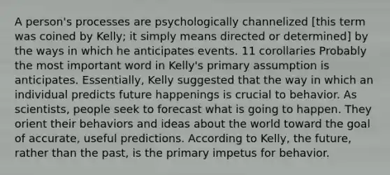 A person's processes are psychologically channelized [this term was coined by Kelly; it simply means directed or determined] by the ways in which he anticipates events. 11 corollaries Probably the most important word in Kelly's primary assumption is anticipates. Essentially, Kelly suggested that the way in which an individual predicts future happenings is crucial to behavior. As scientists, people seek to forecast what is going to happen. They orient their behaviors and ideas about the world toward the goal of accurate, useful predictions. According to Kelly, the future, rather than the past, is the primary impetus for behavior.