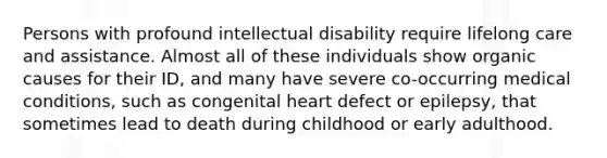 Persons with profound intellectual disability require lifelong care and assistance. Almost all of these individuals show organic causes for their ID, and many have severe co-occurring medical conditions, such as congenital heart defect or epilepsy, that sometimes lead to death during childhood or early adulthood.