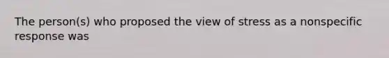 The person(s) who proposed the view of stress as a nonspecific response was