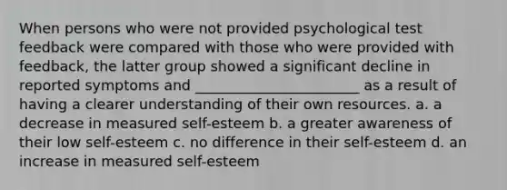 When persons who were not provided psychological test feedback were compared with those who were provided with feedback, the latter group showed a significant decline in reported symptoms and _______________________ as a result of having a clearer understanding of their own resources. a. a decrease in measured self-esteem b. a greater awareness of their low self-esteem c. no difference in their self-esteem d. an increase in measured self-esteem