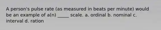 A person's pulse rate (as measured in beats per minute) would be an example of a(n) _____ scale. a. ordinal b. nominal c. interval d. ration