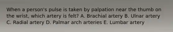 When a person's pulse is taken by palpation near the thumb on the wrist, which artery is felt? A. Brachial artery B. Ulnar artery C. Radial artery D. Palmar arch arteries E. Lumbar artery