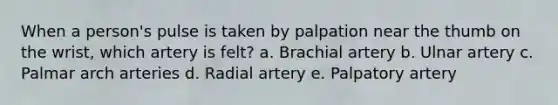 When a person's pulse is taken by palpation near the thumb on the wrist, which artery is felt? a. Brachial artery b. Ulnar artery c. Palmar arch arteries d. Radial artery e. Palpatory artery