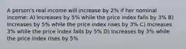 A person's real income will increase by 2% if her nominal income: A) Increases by 5% while the price index falls by 3% B) Increases by 5% while the price index rises by 3% C) Increases 3% while the price index falls by 5% D) Increases by 3% while the price index rises by 5%