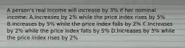 A person's real income will increase by 3% if her nominal income: A.Increases by 2% while the price index rises by 5% B.Increases by 5% while the price index falls by 2% C.Increases by 2% while the price index falls by 5% D.Increases by 5% while the price index rises by 2%