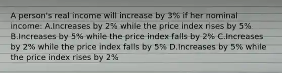 A person's real income will increase by 3% if her nominal income: A.Increases by 2% while the price index rises by 5% B.Increases by 5% while the price index falls by 2% C.Increases by 2% while the price index falls by 5% D.Increases by 5% while the price index rises by 2%