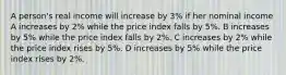 A person's real income will increase by 3% if her nominal income A increases by 2% while the price index falls by 5%. B increases by 5% while the price index falls by 2%. C increases by 2% while the price index rises by 5%. D increases by 5% while the price index rises by 2%.