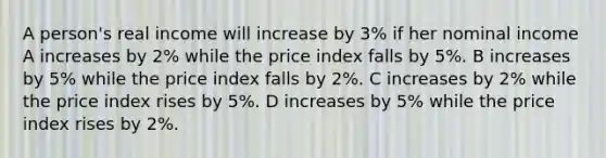 A person's real income will increase by 3% if her nominal income A increases by 2% while the price index falls by 5%. B increases by 5% while the price index falls by 2%. C increases by 2% while the price index rises by 5%. D increases by 5% while the price index rises by 2%.