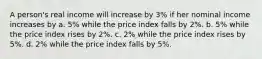 A person's real income will increase by 3% if her nominal income increases by a. 5% while the price index falls by 2%. b. 5% while the price index rises by 2%. c. 2% while the price index rises by 5%. d. 2% while the price index falls by 5%.