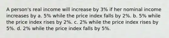 A person's real income will increase by 3% if her nominal income increases by a. 5% while the price index falls by 2%. b. 5% while the price index rises by 2%. c. 2% while the price index rises by 5%. d. 2% while the price index falls by 5%.