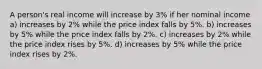 A person's real income will increase by 3% if her nominal income a) increases by 2% while the price index falls by 5%. b) increases by 5% while the price index falls by 2%. c) increases by 2% while the price index rises by 5%. d) increases by 5% while the price index rises by 2%.