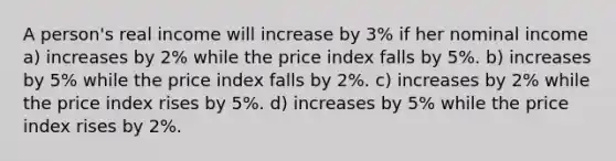 A person's real income will increase by 3% if her nominal income a) increases by 2% while the price index falls by 5%. b) increases by 5% while the price index falls by 2%. c) increases by 2% while the price index rises by 5%. d) increases by 5% while the price index rises by 2%.