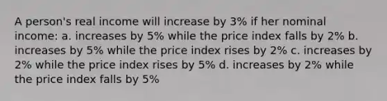 A person's real income will increase by 3% if her nominal income: a. increases by 5% while the price index falls by 2% b. increases by 5% while the price index rises by 2% c. increases by 2% while the price index rises by 5% d. increases by 2% while the price index falls by 5%