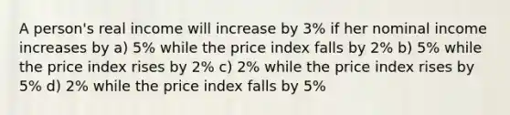 A person's real income will increase by 3% if her nominal income increases by a) 5% while the price index falls by 2% b) 5% while the price index rises by 2% c) 2% while the price index rises by 5% d) 2% while the price index falls by 5%